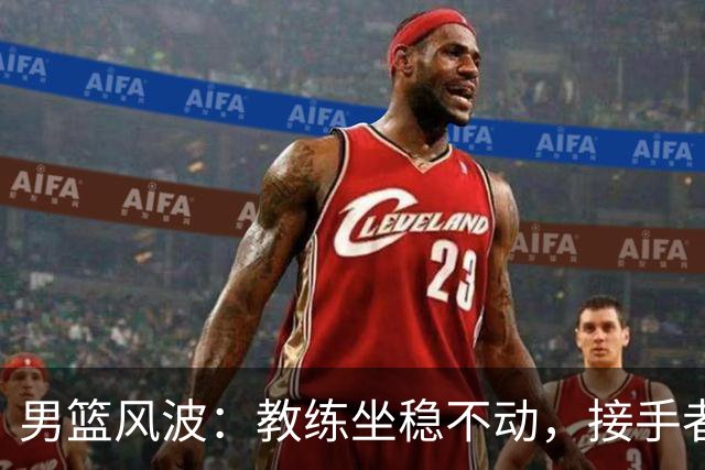 男篮风波：教练坐稳不动，接手者像热锅上的蚂蚁